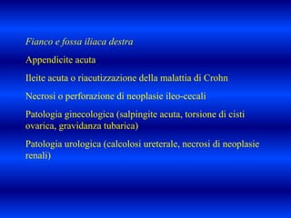 Fianco e fossa iliaca destra
Appendicite acuta
Ileite acuta o riacutizzazione della malattia di Crohn
Necrosi o perforazione di neoplasie ileo-cecali
Patologia ginecologica (salpingite acuta, torsione di cisti
ovarica, gravidanza tubarica)
Patologia urologica (calcolosi ureterale, necrosi di neoplasie
renali)
 