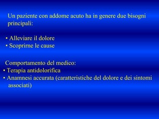 Un paziente con addome acuto ha in genere due bisogni
principali:
• Alleviare il dolore
• Scoprirne le cause
Comportamento del medico:
• Terapia antidolorifica
• Anamnesi accurata (caratteristiche del dolore e dei sintomi
associati)
 