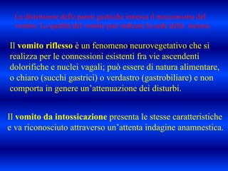 Il vomito riflesso è un fenomeno neurovegetativo che si
realizza per le connessioni esistenti fra vie ascendenti
dolorifiche e nuclei vagali; può essere di natura alimentare,
o chiaro (succhi gastrici) o verdastro (gastrobiliare) e non
comporta in genere un’attenuazione dei disturbi.
Il vomito da intossicazione presenta le stesse caratteristiche
e va riconosciuto attraverso un’attenta indagine anamnestica.
La distensione delle pareti gastriche innesca il meccanismo del
vomito. La qualità del vomito può indicare la sede della stenosi.
 