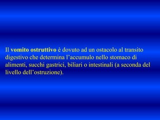 Il vomito ostruttivo è dovuto ad un ostacolo al transito
digestivo che determina l’accumulo nello stomaco di
alimenti, succhi gastrici, biliari o intestinali (a seconda del
livello dell’ostruzione).
 