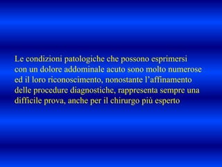 Le condizioni patologiche che possono esprimersi
con un dolore addominale acuto sono molto numerose
ed il loro riconoscimento, nonostante l’affinamento
delle procedure diagnostiche, rappresenta sempre una
difficile prova, anche per il chirurgo più esperto
 