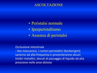 ASCOLTAZIONE
• Peristalsi normale
• Iperperistaltismo
• Assenza di peristalsi
Occlusione intestinale
- ileo meccanico: i rumori peristaltici (borborigmi)
saranno ad alta frequenza e presenteranno alcuni
timbri metallici, dovuti al passaggio di liquido ad alta
pressione nelle anse distese
 