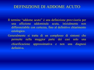 DEFINIZIONE DI ADDOME ACUTO
Il termine “addome acuto” è una definizione provvisoria per
una affezione addominale acuta, inizialmente non
differenziabile con certezza, fino al definitivo chiarimento
eziologico.
Generalmente si tratta di un complesso di sintomi che
permette nella maggior parte dei casi solo una
chiarificazione approssimativa e non una diagnosi
definitiva.
 