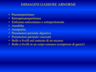 IMMAGINI GASSOSE ABNORMI
• Pneumoperitoneo
• Retropneumoperitoneo
• Enfisema sottocutaneo e sottoperitoneale
• Aerobilia
• Aeroportia
• Pneumotosi parietale digestiva
• Pneumotosi parietale vascicale
• Bolle o livelli nel contesto di un ascesso
• Bolle o livelli in un corpo estraneo (compresse di garza!)
 