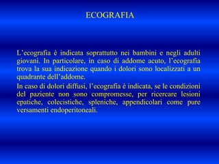 ECOGRAFIA
L’ecografia è indicata soprattutto nei bambini e negli adulti
giovani. In particolare, in caso di addome acuto, l’ecografia
trova la sua indicazione quando i dolori sono localizzati a un
quadrante dell’addome.
In caso di dolori diffusi, l’ecografia è indicata, se le condizioni
del paziente non sono compromesse, per ricercare lesioni
epatiche, colecistiche, spleniche, appendicolari come pure
versamenti endoperitoneali.
 
