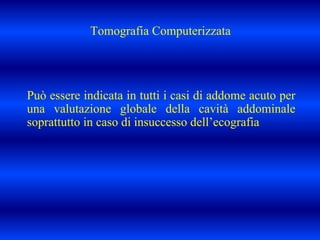 Tomografia Computerizzata
Può essere indicata in tutti i casi di addome acuto per
una valutazione globale della cavità addominale
soprattutto in caso di insuccesso dell’ecografia
 