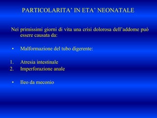 PARTICOLARITA’ IN ETA’ NEONATALE
Nei primissimi giorni di vita una crisi dolorosa dell’addome può
essere causata da:
• Malformazione del tubo digerente:
1. Atresia intestinale
2. Imperforazione anale
• Ileo da meconio
 