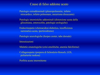 Patologie extraddominali (pleuropolmonite, infarto
miocardico, infarto polmonare, aneurisma dissecante)
Patologie internistiche addominali (distensione acuta della
glissoniana, enterocolite, patologie urologiche)
Endocrinopatie (chetoacidosi diabetica, insufficienza
surrenalica acuta, ipertiroidismo)
Patologie neurologiche (herpes zoster, tabe dorsale)
Intossicazioni
Malattie ematologiche (crisi emolitiche, anemia falciforme)
Collagenopatie (porpora di Schonlein-Henoch, LES,
poliarterite nodosa)
Porfiria acuta intermittente
Cause di falso addome acuto.
 