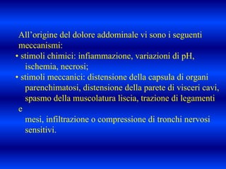 All’origine del dolore addominale vi sono i seguenti
meccanismi:
• stimoli chimici: infiammazione, variazioni di pH,
ischemia, necrosi;
• stimoli meccanici: distensione della capsula di organi
parenchimatosi, distensione della parete di visceri cavi,
spasmo della muscolatura liscia, trazione di legamenti
e
mesi, infiltrazione o compressione di tronchi nervosi
sensitivi.
 