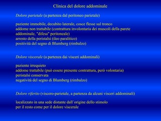 Dolore parietale (a partenza dal peritoneo parietale)
paziente immobile, decubito laterale, cosce flesse sul tronco
addome non trattabile (contrattura involontaria dei muscoli della parete
addominale, "difesa" peritoneale)
arresto della peristalsi (ileo paralitico)
positività del segno di Blumberg (rimbalzo)
Dolore viscerale (a partenza dai visceri addominali)
paziente irrequieto
addome trattabile (può essere presente contrattura, però volontaria)
peristalsi conservata
negatività del segno di Blumberg (rimbalzo)
Dolore riferito (viscero-parietale, a partenza da alcuni visceri addominali)
localizzato in una sede distante dall´origine dello stimolo
per il resto come per il dolore viscerale
Clinica del dolore addominale
 