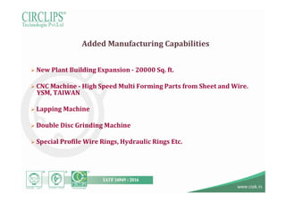 Added Manufacturing Capabilities
 New Plant Building Expansion - 20000 Sq. ft.
 CNC Machine - High Speed Multi Forming Parts from Sheet and Wire.
YSM, TAIWAN
 Lapping Machine
 Double Disc Grinding Machine
 Special Profile Wire Rings, Hydraulic Rings Etc.
 