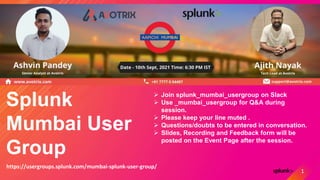 Splunk
Mumbai User
Group
 Join splunk_mumbai_usergroup on Slack
 Use _mumbai_usergroup for Q&A during
session.
 Please keep your line muted .
 Questions/doubts to be entered in conversation.
 Slides, Recording and Feedback form will be
posted on the Event Page after the session.
https://usergroups.splunk.com/mumbai-splunk-user-group/
1
 