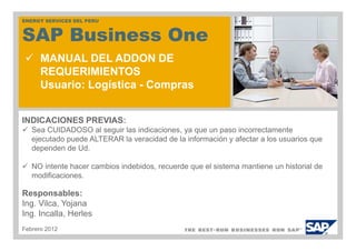 <Número de PERU
ENERGY SERVICES DEL
                    curso y título del curso: Resumen
SAP Business One
ABC123>

      MANUAL DEL ADDON DE
      REQUERIMIENTOS
      Usuario: Logística - Compras


INDICACIONES PREVIAS:
   Sea CUIDADOSO al seguir las indicaciones, ya que un paso incorrectamente
   ejecutado puede ALTERAR la veracidad de la información y afectar a los usuarios que
   dependen de Ud.

   NO intente hacer cambios indebidos, recuerde que el sistema mantiene un historial de
   modificaciones.

Responsables:
Ing. Vilca, Yojana
Ing. Incalla, Herles
Febrero 2012
 