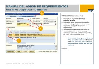 MANUAL DEL ADDON DE REQUERIMIENTOS
Usuario: Logística - Compras

                                    PASOS A SEGUIR (Continuación):

                                    3. Haga clic en la pestaña Orden de
                                       Compra/Servicio.
                                    4. Asigne los datos requeridos: Proveedor,
                                       Fecha de entrega, Fecha de documento,
                                       Impuesto, Encargado de compras y
                                       comentarios.
                                4   5. Si Usted necesita generar una Orden de
                                       Compra o Servicio de forma parcial,
                                       seleccione solamente los Items requeridos,
                                       tal como se muestra en la figura.

                                             En cambio, si desea generar de forma
                                             Total, puede hacer clic en Seleccionar
            5                                todo, esto le ayudará a ganar tiempo.
                                             Recuerde que el tiempo vale más que
                                             el dinero.

                                    Continúa…




HERLES INCALLA – YOJANA VILCA
 