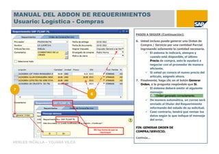 MANUAL DEL ADDON DE REQUERIMIENTOS
Usuario: Logística - Compras

                                                             PASOS A SEGUIR (Continuación):

                                                             6. Usted incluso puede generar una Orden de
                                                                Compra / Servicio por una cantidad Parcial
                                                                ingresando solamente la cantidad necesaria.
                                                                      El sistema le indicará, siempre y
                                                                      cuando esté disponible, el último
                                                                      Precio de compra, esto le ayudará a
                                                                      negociar con el proveedor de manera
                                                                      eficiente.
                                                                      Si usted ya conoce el nuevo precio del
                                                                      artículo, asígnelo ahora.
                                                             7. Finalmente, haga clic en el botón Generar
                                                                Orden, a la pregunta respóndale que Sí.
                                                                      El sistema deberá emitir el siguiente
7
                                                                      mensaje:
                                6
                                                                      De manera automática, un correo será
                                                                      enviado al titular del Requerimiento
                                                                      informando del estado de su solicitud.
                                                                      Caso contrario, tendrá que revisar los
                                                                      datos según lo que indique el mensaje
                                                                      del error.

                                                             FIN: GENERAR ORDEN DE
                                    NO hay forma de que se
                                         equivoque.          COMPRA/SERVICIO.

                                                             Continúa…
HERLES INCALLA – YOJANA VILCA
 