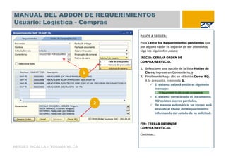 MANUAL DEL ADDON DE REQUERIMIENTOS
Usuario: Logística - Compras

                                        PASOS A SEGUIR:

                                        Para Cerrar los Requerimientos pendientes que
                                        por alguna razón ya dejarán de ser atendidos,
                                        siga los siguientes pasos:

                                        INICIO: CERRAR ORDEN DE
                                        COMPRA/SERVICIO.

                                        1. Seleccione una opción de la lista Motivo de
                                1          Cierre, ingrese un Comentario, y
                                        2. Finalmente haga clic en el botón Cerrar RQ.
                                           A la pregunta, responda Sí.
                                                  El sistema deberá emitir el siguiente
                                                  mensaje:

                                                 El sistema cerrará todo el Documento,
                                                 NO existen cierres parciales.
                                    2            De manera automática, un correo será
                                                 enviado al titular del Requerimiento
                                                 informando del estado de su solicitud.


                                        FIN: CERRAR ORDEN DE
                                        COMPRA/SERVICIO.

                                        Continúa…



HERLES INCALLA – YOJANA VILCA
 