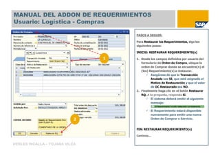 MANUAL DEL ADDON DE REQUERIMIENTOS
Usuario: Logística - Compras

                                    PASOS A SEGUIR:

                                    Para Restaurar los Requerimientos, siga los
                                    siguientes pasos:

                                    INICIO: RESTAURAR REQUERIMIENTO(s)

                                1   1. Desde los campos definidos por usuario del
                                       formulario de Orden de Compra, ubique la
                                       orden de Comprar donde se encuentre(n) el
                                       (los) Requerimiento(s) a restaurar.
                                              Asegúrese de que la Transacción
                                              Anulada sea SI, que esté asignado el
                                              Motivo de Restauración y que el valor
                                              de OC Restaurado sea NO.
                                    2. Finalmente haga clic en el botón Restaurar
                                       RQ. A la pregunta, responda Sí.
                                              El sistema deberá emitir el siguiente
                                              mensaje:

                                             El Requerimiento estará disponible
                                             nuevamente para emitir una nueva
                            2                Orden de Comprar o Servicio.


                                    FIN: RESTAURAR REQUERIMIENTO(s)

                                    Continúa…


HERLES INCALLA – YOJANA VILCA
 