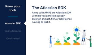 The Atlassian SDK
Along with AMPS the Atlassian SDK
will help you generate a plugin
skeleton and get JIRA or Confluence
running to test it.
Know your
tools
Atlassian SDK
Spring Scanner
Quickreload
 