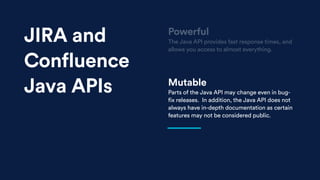 Mutable
Parts of the Java API may change even in bug-
fix releases. In addition, the Java API does not
always have in-depth documentation as certain
features may not be considered public.
Powerful
The Java API provides fast response times, and
allows you access to almost everything.
JIRA and
Confluence
Java APIs
 