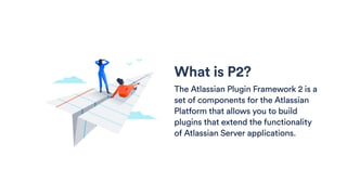 What is P2?
The Atlassian Plugin Framework 2 is a
set of components for the Atlassian
Platform that allows you to build
plugins that extend the functionality
of Atlassian Server applications.
 