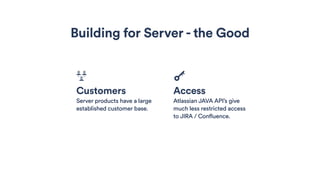 Building for Server - the Good
Customers
Server products have a large
established customer base.
Access
Atlassian JAVA API’s give
much less restricted access
to JIRA / Confluence.
 