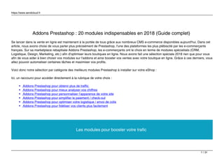 https://www.sendcloud.fr
Addons Prestashop : 20 modules indispensables en 2018 (Guide complet)
Se lancer dans la vente en ligne est maintenant à la portée de tous grâce aux nombreux CMS e-commerce disponibles aujourd'hui. Dans cet
article, nous avons choisi de vous parler plus précisément de Prestashop, l'une des plateformes les plus plébiscité par les e-commerçants
français. Sur sa marketplace rebaptisée Addons Prestashop, les e-commerçants ont le choix en terme de modules spécialisés (CRM,
Logistique, Design, Marketing, etc.) afin d'optimiser leurs boutiques en ligne. Nous avons fait une sélection spéciale 2018 rien que pour vous
afin de vous aider à bien choisir vos modules sur l'addons et ainsi booster vos ventes avec votre boutique en ligne. Grâce à ces derniers, vous
allez pouvoir automatiser certaines tâches et maximiser vos profits.
Voici donc notre sélection par catégorie des meilleurs modules Prestashop à installer sur votre eShop :
Ici, un raccourci pour accéder directement à la rubrique de votre choix :
Addons Prestashop pour obtenir plus de traffic
Addons Prestashop pour mieux analyser vos chiffres
Addons Prestashop pour personnaliser l’apparence de votre site
Addons Prestashop pour simplifier le paiement / check-out
Addons Prestashop pour optimiser votre logistique / envoi de colis
Addons Prestashop pour fidéliser vos clients plus facilement
Les modules pour booster votre trafic
1 / 31
 