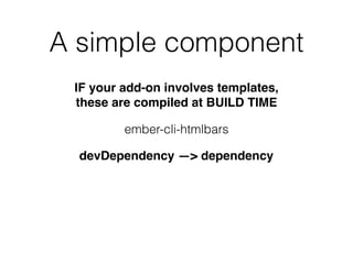 A simple component
ember-cli-htmlbars
IF your add-on involves templates,
these are compiled at BUILD TIME
devDependency —> dependency
 