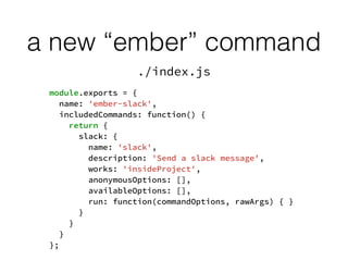 a new “ember” command
module.exports = {
name: 'ember-slack',
includedCommands: function() {
return {
slack: {
name: 'slack',
description: 'Send a slack message',
works: 'insideProject',
anonymousOptions: [],
availableOptions: [],
run: function(commandOptions, rawArgs) { }
}
}
}
};
./index.js
 