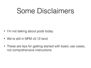 Some Disclaimers
• I’m not talking about pods today
• We’re still in NPM v0.12 land
• These are tips for getting started with basic use cases,
not comprehensive instructions
 