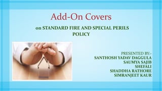 Add-On Covers
on STANDARD FIRE AND SPECIAL PERILS
POLICY
PRESENTED BY:-
SANTHOSH YADAV DAGGULA
SAUMYA SAJIB
SHEFALI
SHADDHA RATHORE
SIMRANJEET KAUR
 
