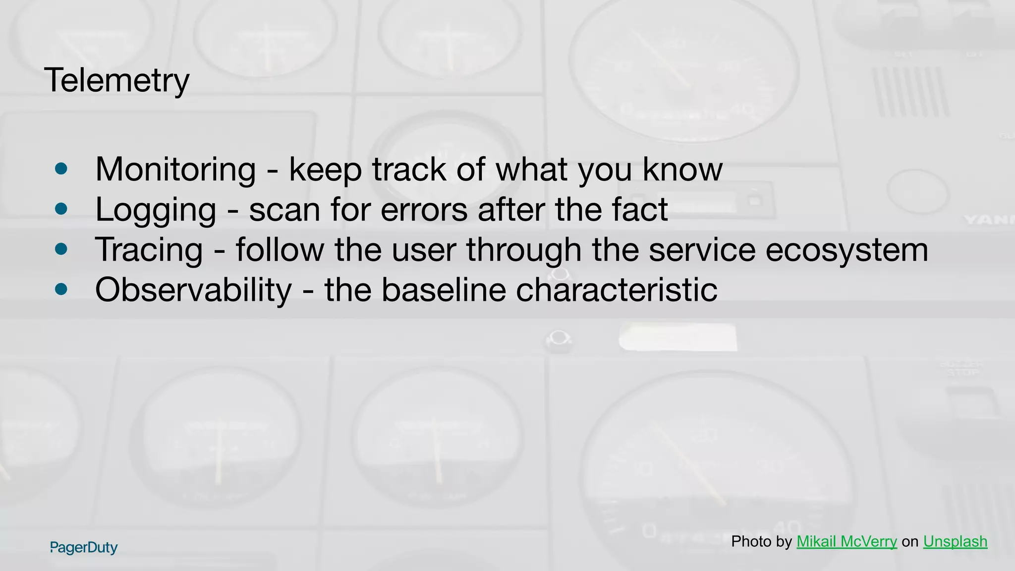 Telemetry
• Monitoring - keep track of what you know
• Logging - scan for errors after the fact
• Tracing - follow the user through the service ecosystem
• Observability - the baseline characteristic
Photo by Mikail McVerry on Unsplash
 