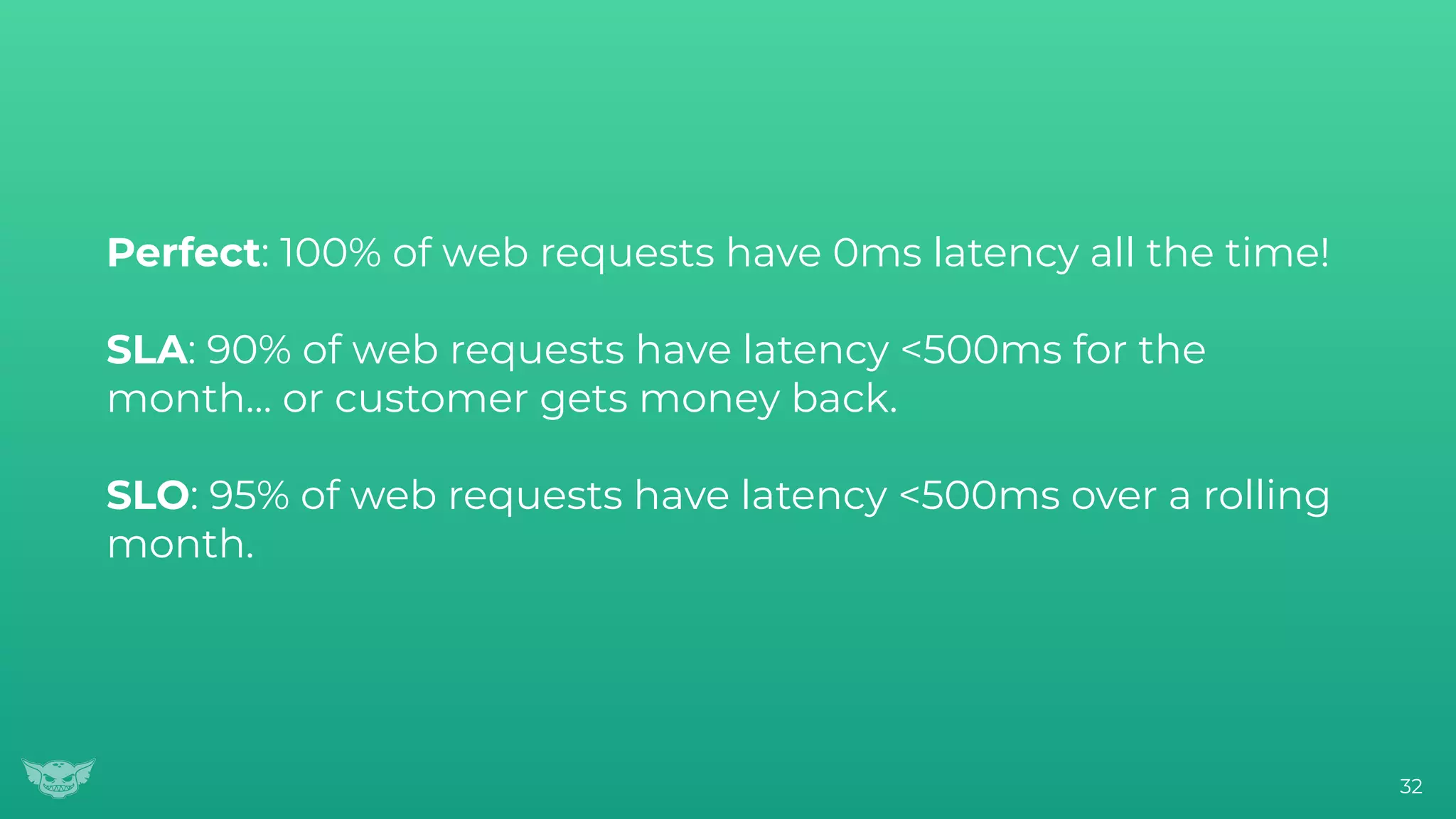 Perfect: 100% of web requests have 0ms latency all the time!
SLA: 90% of web requests have latency <500ms for the
month… or customer gets money back.
SLO: 95% of web requests have latency <500ms over a rolling
month.
32
 
