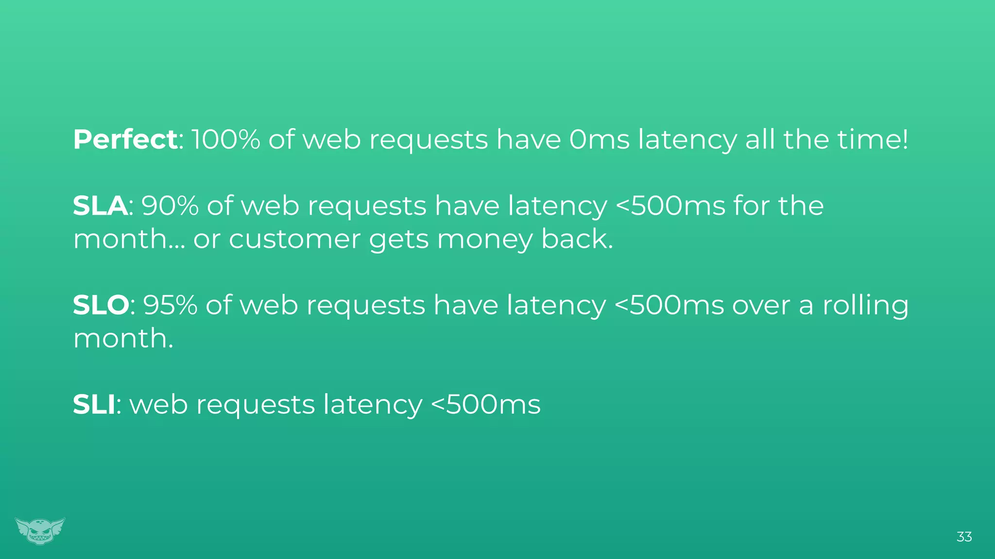 Perfect: 100% of web requests have 0ms latency all the time!
SLA: 90% of web requests have latency <500ms for the
month… or customer gets money back.
SLO: 95% of web requests have latency <500ms over a rolling
month.
SLI: web requests latency <500ms
33
 