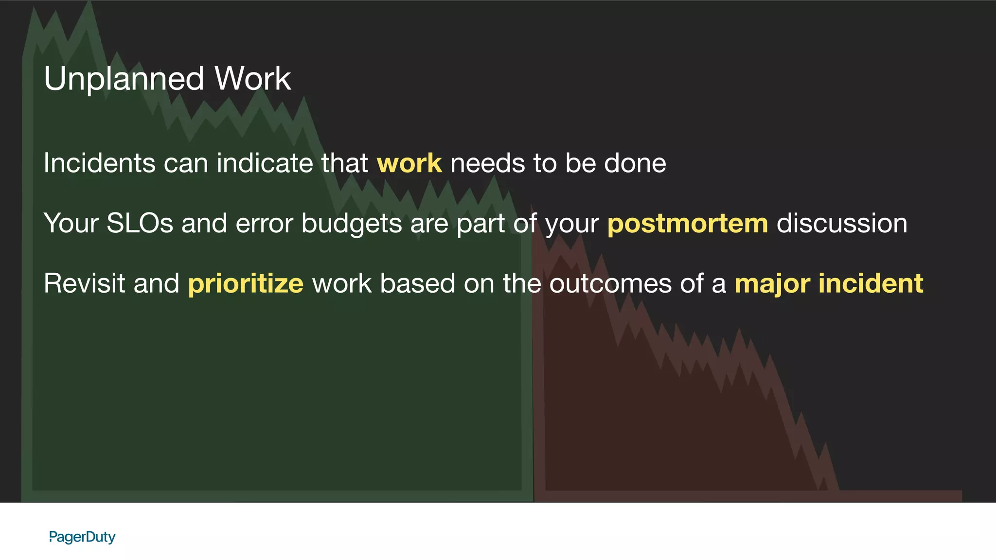 Unplanned Work
Incidents can indicate that work needs to be done
Your SLOs and error budgets are part of your postmortem discussion
Revisit and prioritize work based on the outcomes of a major incident
 