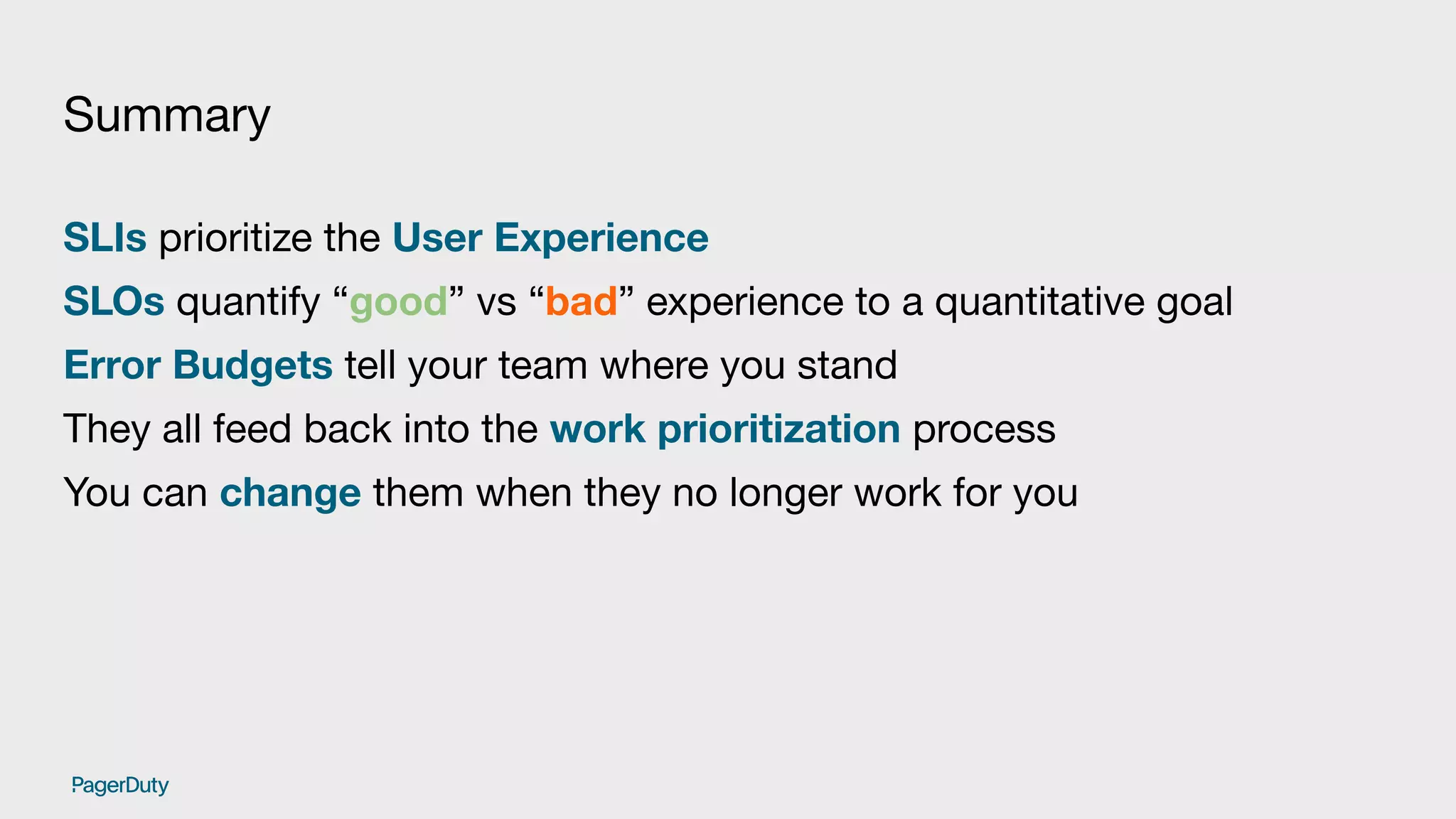 Summary
SLIs prioritize the User Experience
SLOs quantify “good” vs “bad” experience to a quantitative goal
Error Budgets tell your team where you stand
They all feed back into the work prioritization process
You can change them when they no longer work for you
 
