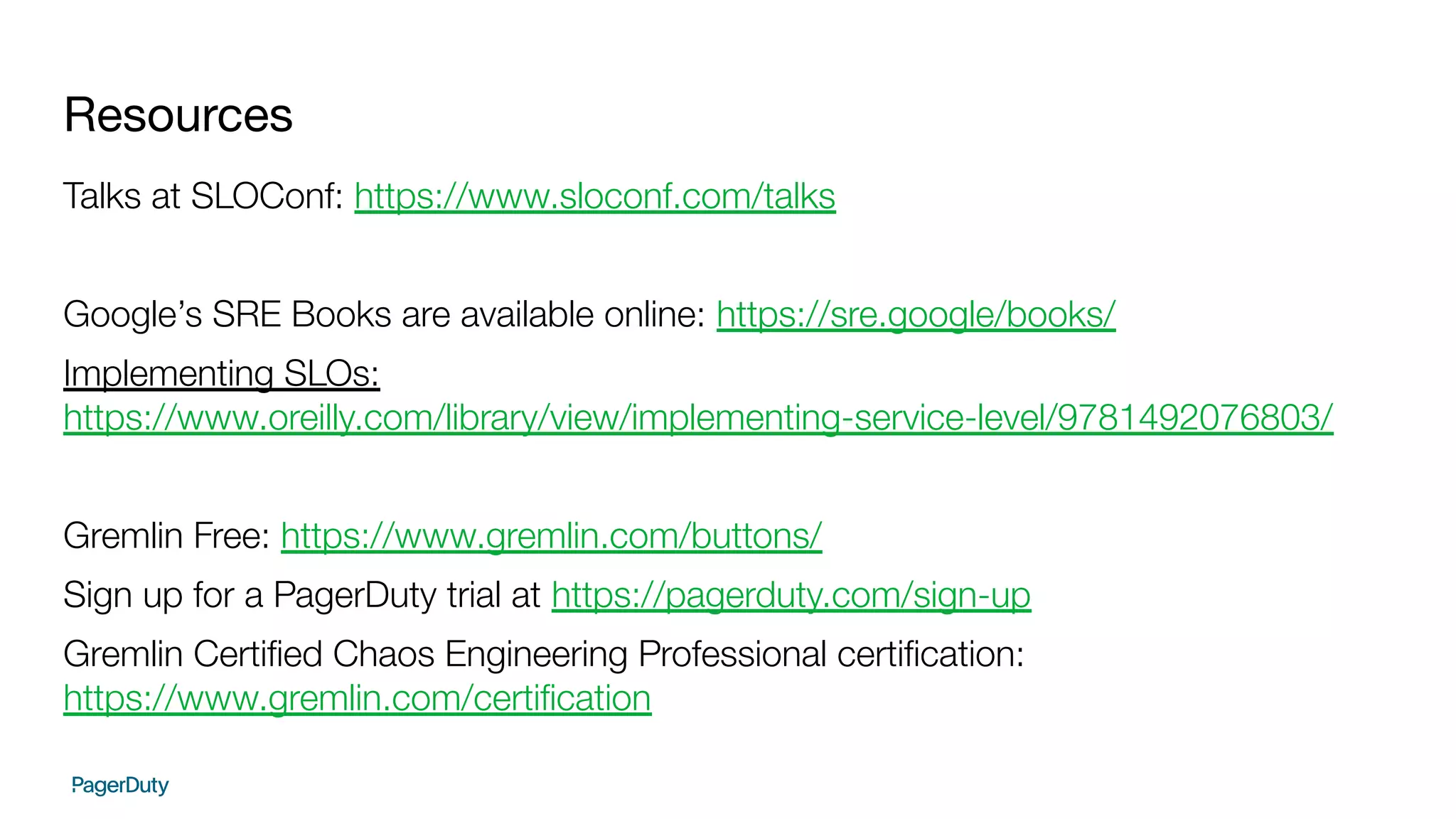 Resources
Talks at SLOConf: https://www.sloconf.com/talks
Google’s SRE Books are available online: https://sre.google/books/
Implementing SLOs:
https://www.oreilly.com/library/view/implementing-service-level/9781492076803/
Gremlin Free: https://www.gremlin.com/buttons/
Sign up for a PagerDuty trial at https://pagerduty.com/sign-up
Gremlin Certiﬁed Chaos Engineering Professional certiﬁcation:
https://www.gremlin.com/certiﬁcation
 