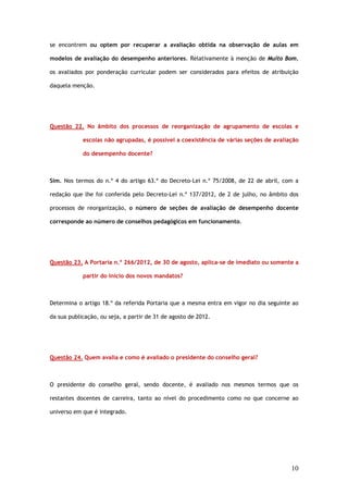 se encontrem ou optem por recuperar a avaliação obtida na observação de aulas em

modelos de avaliação do desempenho anteriores. Relativamente à menção de Muito Bom,

os avaliados por ponderação curricular podem ser considerados para efeitos de atribuição

daquela menção.




Questão 22. No âmbito dos processos de reorganização de agrupamento de escolas e

            escolas não agrupadas, é possível a coexistência de várias seções de avaliação

            do desempenho docente?



Sim. Nos termos do n.º 4 do artigo 63.º do Decreto–Lei n.º 75/2008, de 22 de abril, com a

redação que lhe foi conferida pelo Decreto-Lei n.º 137/2012, de 2 de julho, no âmbito dos

processos de reorganização, o número de seções de avaliação de desempenho docente

corresponde ao número de conselhos pedagógicos em funcionamento.




Questão 23. A Portaria n.º 266/2012, de 30 de agosto, aplica-se de imediato ou somente a

            partir do início dos novos mandatos?



Determina o artigo 18.º da referida Portaria que a mesma entra em vigor no dia seguinte ao

da sua publicação, ou seja, a partir de 31 de agosto de 2012.




Questão 24. Quem avalia e como é avaliado o presidente do conselho geral?



O presidente do conselho geral, sendo docente, é avaliado nos mesmos termos que os

restantes docentes de carreira, tanto ao nível do procedimento como no que concerne ao

universo em que é integrado.




                                                                                       10
 