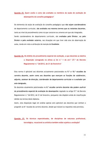 Questão 25. Quem avalia e como são avaliados os membros da seção de avaliação de

            desempenho do conselho pedagógico?



Os elementos da seção de avaliação do conselho pedagógico que não sejam coordenadores

de departamento curricular, são avaliados nos mesmos termos que os restantes docentes,

tanto ao nível do procedimento como no que concerne ao universo em que são integrados.

Sendo coordenadores de departamento curricular, são avaliados pelo Diretor, ou pelo

Diretor e pelo avaliador externo, nas situações em que tiver sido alvo de observação de

aulas, tendo em vista a atribuição da menção de Excelente.




Questão 26. No âmbito do procedimento especial de avaliação, a que docentes se destina

            a disposição consagrada na alínea a) do n.º 1 do art.º 27.º do Decreto

            Regulamentar n.º 26/2012, de 21 de fevereiro?



Esta norma é aplicável aos docentes actualmente posicionados no 9.º e 10.º escalões da

carreira docente, assim como aos docentes que exerçam as funções de subdirector,

adjunto, assessor de direcção, coordenador de departamento curricular e o avaliador por

este designado.

Os docentes atualmente posicionados no 8.º escalão carreira docente não podem usufruir

do procedimento especial de avaliação do desempenho regulado no artigo 27.º do Decreto

Regulamentar n.º 26/2012, de 21 de fevereiro, porquanto não dispõem ainda de classificação

obtida nos termos deste diploma.

Assim, esta disposição legal em análise apenas será aplicável aos docentes que venham a

progredir ao 8.º escalão da carreira docente, desde que reúnam os requisitos nela previstos.




Questão 27. Os técnicos especializados, de disciplinas de natureza profissional,

            tecnológica, vocacional ou artística também estão sujeitos a avaliação?




                                                                                           11
 