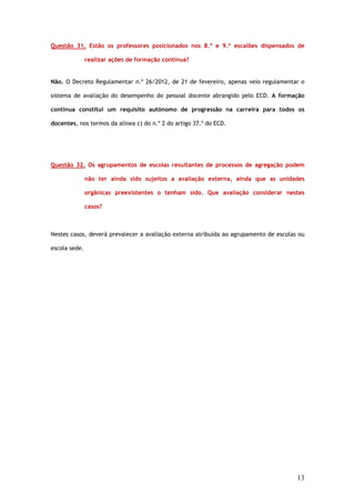 Questão 31. Estão os professores posicionados nos 8.º e 9.º escalões dispensados de

               realizar ações de formação contínua?


Não. O Decreto Regulamentar n.º 26/2012, de 21 de fevereiro, apenas veio regulamentar o

sistema de avaliação do desempenho do pessoal docente abrangido pelo ECD. A formação

contínua constitui um requisito autónomo de progressão na carreira para todos os

docentes, nos termos da alínea c) do n.º 2 do artigo 37.º do ECD.




Questão 32. Os agrupamentos de escolas resultantes de processos de agregação podem

               não ter ainda sido sujeitos a avaliação externa, ainda que as unidades

               orgânicas preexistentes o tenham sido. Que avaliação considerar nestes

               casos?



Nestes casos, deverá prevalecer a avaliação externa atribuída ao agrupamento de escolas ou

escola sede.




                                                                                       13
 