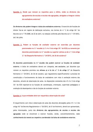 Questão 2. Desde que reúnam os requisitos para o efeito, estão os diretores dos

            agrupamentos de escolas e escolas não agrupadas, obrigados a integrar a bolsa

            de avaliadores externos?



Os diretores não podem integrar a bolsa de avaliadores externos. O exercício de funções de

diretor faz-se em regime de dedicação exclusiva, nos termos do n.º 2 do artigo 26.º do

Decreto–Lei n.º 75/2008, de 22 de abril, na redação conferida pelo Decreto–Lei n.º 137/2012,

de 2 de julho.



Questão 3. Podem as funções de avaliador externo ser exercidas por docentes

            posicionados no 3.º escalão (n.ºs 4 e 5 do artigo 35.º do ECD) ou somente por

            docentes posicionados no 4.º escalão ou superior (alínea a) do n.º 2 do artigo

            2.º do Despacho Normativo n.º 24/2012, de 26 de outubro)?



Os docentes posicionados no 3.º escalão não podem exercer as funções de avaliador

externo. A bolsa de avaliadores deverá ser composta, em exclusivo, por docentes que

reúnam os requisitos previstos nas alíneas a) e b) do n.º 2 do artigo 2.º do Despacho

Normativo n.º 24/2012, de 26 de outubro, que regulamenta especificamente o processo de

constituição e funcionamento da bolsa de avaliadores com vista à avaliação externa dos

docentes, através de observação de aulas. As disposições constantes dos nºs 4 e 5 do artigo

35.º do ECD reportam-se às funções de coordenação, orientação, supervisão pedagógica e

avaliação do desempenho e não às funções de avaliador externo.



Questão 4. A que entidades deve ser requerida a observação de aulas?



O requerimento com vista à observação de aulas dos docentes abrangidos pelos nºs 1 e 2 do

artigo 18.º do Decreto Regulamentar n.º 26/2012, de 21 de fevereiro, deverá ser apresentado,

pelos interessados, junto dos diretores dos agrupamentos de escolas e escolas não

agrupadas onde se encontram a exercer funções, sendo, concomitantemente, dado

conhecimento do mesmo ao respetivo coordenador da bolsa de avaliadores externos.




                                                                                          2
 