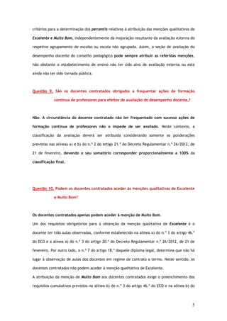 critérios para a determinação dos percentis relativos à atribuição das menções qualitativas de

Excelente e Muito Bom, independentemente da majoração resultante da avaliação externa do

respetivo agrupamento de escolas ou escola não agrupada. Assim, a seção de avaliação do

desempenho docente do conselho pedagógico pode sempre atribuir as referidas menções,

não obstante o estabelecimento de ensino não ter sido alvo de avaliação externa ou esta

ainda não ter sido tornada pública.



Questão 9. São os docentes contratados obrigados a frequentar ações de formação

             contínua de professores para efeitos de avaliação do desempenho docente,?



Não. A circunstância do docente contratado não ter frequentado com sucesso ações de

formação contínua de professores não o impede de ser avaliado. Neste contexto, a

classificação da avaliação deverá ser atribuída considerando somente as ponderações

previstas nas alíneas a) e b) do n.º 2 do artigo 21.º do Decreto Regulamentar n.º 26/2012, de

21 de fevereiro, devendo o seu somatório corresponder proporcionalmente a 100% da

classificação final.




Questão 10. Podem os docentes contratados aceder às menções qualitativas de Excelente

             e Muito Bom?



Os docentes contratados apenas podem aceder à menção de Muito Bom.

Um dos requisitos obrigatórios para a obtenção da menção qualitativa de Excelente é o

docente ter tido aulas observadas, conforme estabelecido na alínea a) do n.º 3 do artigo 46.º

do ECD e a alínea a) do n.º 3 do artigo 20.º do Decreto Regulamentar n.º 26/2012, de 21 de

fevereiro. Por outro lado, o n.º 7 do artigo 18.º daquele diploma legal, determina que não há

lugar à observação de aulas dos docentes em regime de contrato a termo. Neste sentido, os

docentes contratados não podem aceder à menção qualitativa de Excelente.

A atribuição da menção de Muito Bom aos docentes contratados exige o preenchimento dos

requisitos cumulativos previstos na alínea b) do n.º 3 do artigo 46.º do ECD e na alínea b) do




                                                                                            5
 