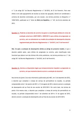 n.º 3 do artigo 20.º do Decreto Regulamentar n.º 26/2012, de 21 de fevereiro. Para esse

efeito e em cada agrupamento de escolas ou escola não agrupada, deverá ser considerado o

universo de docentes contratados, por ano escolar, nos termos previstos no Despacho n.º

12567/2012, publicado na 2.ª Série do Diário da República, n.º 167, de 26 de setembro de

2012.




Questão 11. Poderão os docentes de carreira recuperar a classificação obtida em ciclos de

            avaliação anteriores (2007/2009 e 2009/2011) para efeitos de progressão na

            carreira, sem se submeterem ao modelo de avaliação do desempenho docente

            regulamentado pelo Decreto Regulamentar n.º 26/2012, de 21 de fevereiro?



Não. Só após a avaliação do desempenho obtida ao abrigo do presente modelo, é que o

docente poderá optar, para efeitos de progressão na carreira, pela classificação mais

favorável que obteve num dos últimos três ciclos avaliativos, nos termos previstos no n.º 1 do

artigo 30.º do Decreto Regulamentar n.º 26/2012, de 21 de Fevereiro.




Questão 12. Atentas as disposições legais que temporariamente impedem a progressão na

            carreira, em que momento deverá ocorrer a avaliação do docente?



Nos termos do ponto 2 da nota informativa publicitada pelo MEC, em 3 de dezembro de 2012,

o docente que completar o tempo de serviço de permanência no escalão, no período

compreendido entre 1 de janeiro de 2014 e 31 de agosto de 2014, deverá concluir a avaliação

de desempenho até ao final do ano escolar de 2012/2013. Por outro lado, nos termos do

ponto 4 da mesma nota, o docente que completar o tempo de serviço de permanência no

escalão, no período compreendido entre 1 de setembro de 2014 e 31 de agosto de 2015,

deverá concluir a avaliação de desempenho até ao final do ano escolar de 2013/2014.




                                                                                            6
 