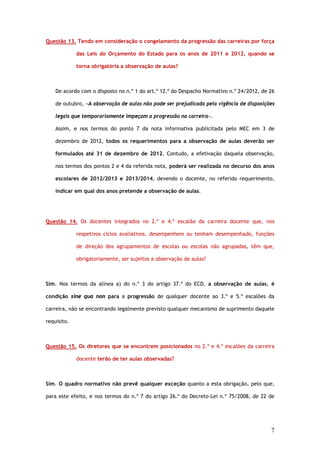 Questão 13. Tendo em consideração o congelamento da progressão das carreiras por força

             das Leis do Orçamento do Estado para os anos de 2011 e 2012, quando se

             torna obrigatória a observação de aulas?



    De acordo com o disposto no n.º 1 do art.º 12.º do Despacho Normativo n.º 24/2012, de 26

    de outubro, «A observação de aulas não pode ser prejudicada pela vigência de disposições

    legais que temporariamente impeçam a progressão na carreira».

    Assim, e nos termos do ponto 7 da nota informativa publicitada pelo MEC em 3 de

    dezembro de 2012, todos os requerimentos para a observação de aulas deverão ser

    formulados até 31 de dezembro de 2012. Contudo, a efetivação daquela observação,

    nos termos dos pontos 2 e 4 da referida nota, poderá ser realizada no decurso dos anos

    escolares de 2012/2013 e 2013/2014, devendo o docente, no referido requerimento,

    indicar em qual dos anos pretende a observação de aulas.




Questão 14. Os docentes integrados no 2.º e 4.º escalão da carreira docente que, nos

             respetivos ciclos avaliativos, desempenhem ou tenham desempenhado, funções

             de direção dos agrupamentos de escolas ou escolas não agrupadas, têm que,

             obrigatoriamente, ser sujeitos a observação de aulas?



Sim. Nos termos da alínea a) do n.º 3 do artigo 37.º do ECD, a observação de aulas, é

condição sine qua non para a progressão de qualquer docente ao 3.º e 5.º escalões da

carreira, não se encontrando legalmente previsto qualquer mecanismo de suprimento daquele

requisito.



Questão 15. Os diretores que se encontrem posicionados no 2.º e 4.º escalões da carreira

             docente terão de ter aulas observadas?



Sim. O quadro normativo não prevê qualquer exceção quanto a esta obrigação, pelo que,

para este efeito, e nos termos do n.º 7 do artigo 26.º do Decreto–Lei n.º 75/2008, de 22 de




                                                                                          7
 