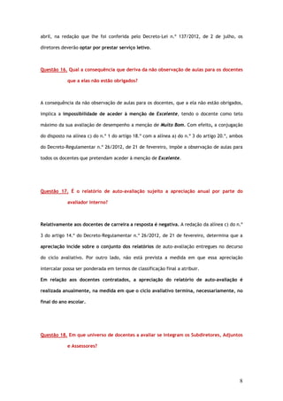 abril, na redação que lhe foi conferida pelo Decreto–Lei n.º 137/2012, de 2 de julho, os

diretores deverão optar por prestar serviço letivo.



Questão 16. Qual a consequência que deriva da não observação de aulas para os docentes

            que a elas não estão obrigados?



A consequência da não observação de aulas para os docentes, que a ela não estão obrigados,

implica a impossibilidade de aceder à menção de Excelente, tendo o docente como teto

máximo da sua avaliação de desempenho a menção de Muito Bom. Com efeito, a conjugação

do disposto na alínea c) do n.º 1 do artigo 18.º com a alínea a) do n.º 3 do artigo 20.º, ambos

do Decreto-Regulamentar n.º 26/2012, de 21 de fevereiro, impõe a observação de aulas para

todos os docentes que pretendam aceder à menção de Excelente.




Questão 17. É o relatório de auto-avaliação sujeito a apreciação anual por parte do

            avaliador interno?



Relativamente aos docentes de carreira a resposta é negativa. A redação da alínea c) do n.º

3 do artigo 14.º do Decreto-Regulamentar n.º 26/2012, de 21 de fevereiro, determina que a

apreciação incide sobre o conjunto dos relatórios de auto-avaliação entregues no decurso

do ciclo avaliativo. Por outro lado, não está prevista a medida em que essa apreciação

intercalar possa ser ponderada em termos de classificação final a atribuir.

Em relação aos docentes contratados, a apreciação do relatório de auto-avaliação é

realizada anualmente, na medida em que o ciclo avaliativo termina, necessariamente, no

final do ano escolar.




Questão 18. Em que universo de docentes a avaliar se integram os Subdiretores, Adjuntos

            e Assessores?




                                                                                             8
 