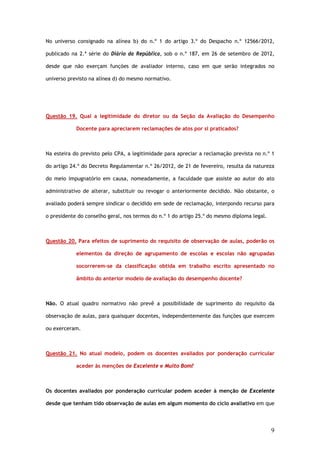 No universo consignado na alínea b) do n.º 1 do artigo 3.º do Despacho n.º 12566/2012,

publicado na 2.ª série do Diário da República, sob o n.º 187, em 26 de setembro de 2012,

desde que não exerçam funções de avaliador interno, caso em que serão integrados no

universo previsto na alínea d) do mesmo normativo.




Questão 19. Qual a legitimidade do diretor ou da Seção da Avaliação do Desempenho

            Docente para apreciarem reclamações de atos por si praticados?



Na esteira do previsto pelo CPA, a legitimidade para apreciar a reclamação prevista no n.º 1

do artigo 24.º do Decreto Regulamentar n.º 26/2012, de 21 de fevereiro, resulta da natureza

do meio impugnatório em causa, nomeadamente, a faculdade que assiste ao autor do ato

administrativo de alterar, substituir ou revogar o anteriormente decidido. Não obstante, o

avaliado poderá sempre sindicar o decidido em sede de reclamação, interpondo recurso para

o presidente do conselho geral, nos termos do n.º 1 do artigo 25.º do mesmo diploma legal.



Questão 20. Para efeitos de suprimento do requisito de observação de aulas, poderão os

            elementos da direção de agrupamento de escolas e escolas não agrupadas

            socorrerem-se da classificação obtida em trabalho escrito apresentado no

            âmbito do anterior modelo de avaliação do desempenho docente?



Não. O atual quadro normativo não prevê a possibilidade de suprimento do requisito da

observação de aulas, para quaisquer docentes, independentemente das funções que exercem

ou exerceram.



Questão 21. No atual modelo, podem os docentes avaliados por ponderação curricular

            aceder às menções de Excelente e Muito Bom?



Os docentes avaliados por ponderação curricular podem aceder à menção de Excelente

desde que tenham tido observação de aulas em algum momento do ciclo avaliativo em que




                                                                                             9
 