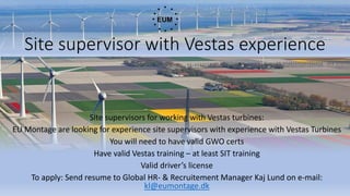 Site supervisor with Vestas experience
Site supervisors for working with Vestas turbines:
EU Montage are looking for experience site supervisors with experience with Vestas Turbines
You will need to have valid GWO certs
Have valid Vestas training – at least SIT training
Valid driver’s license
To apply: Send resume to Global HR- & Recruitement Manager Kaj Lund on e-mail:
kl@eumontage.dk
 