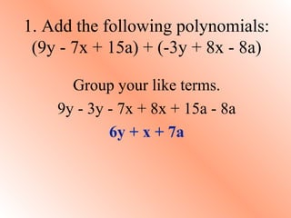 1. Add the following polynomials:
(9y - 7x + 15a) + (-3y + 8x - 8a)
Group your like terms.
9y - 3y - 7x + 8x + 15a - 8a
6y + x + 7a

 