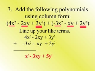3. Add the following polynomials
using column form:
(4x2 - 2xy + 3y2) + (-3x2 - xy + 2y2)
Line up your like terms.
4x2 - 2xy + 3y2
+ -3x2 - xy + 2y2
_________________________

x2 - 3xy + 5y2

 
