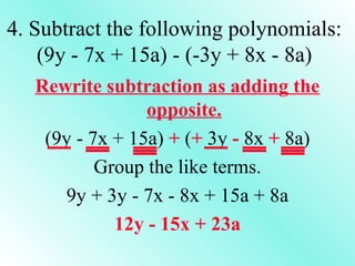 4. Subtract the following polynomials:
(9y - 7x + 15a) - (-3y + 8x - 8a)
Rewrite subtraction as adding the
opposite.
(9y - 7x + 15a) + (+ 3y - 8x + 8a)
Group the like terms.
9y + 3y - 7x - 8x + 15a + 8a
12y - 15x + 23a

 