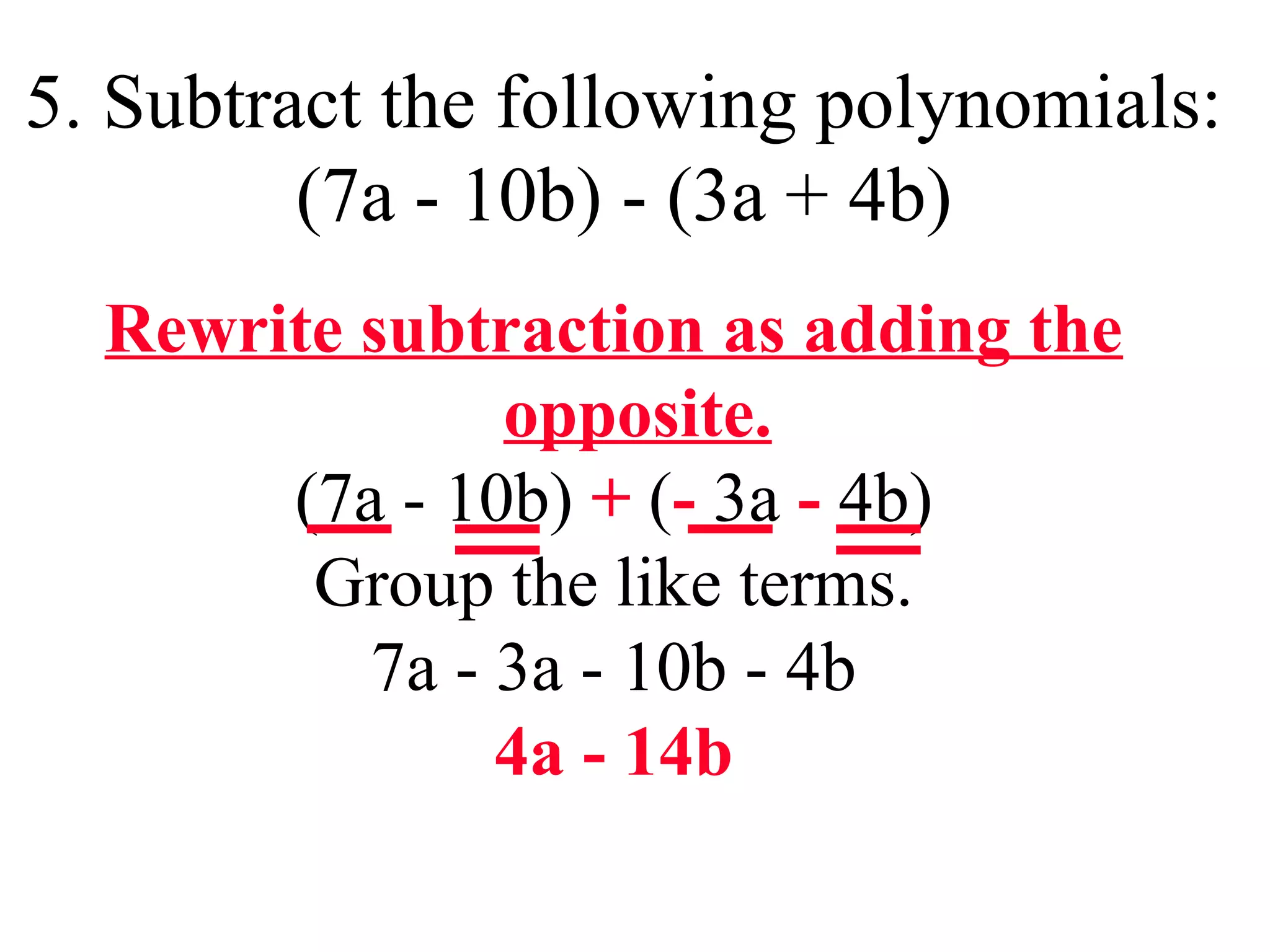 5. Subtract the following polynomials:
(7a - 10b) - (3a + 4b)
Rewrite subtraction as adding the
opposite.
(7a - 10b) + (- 3a - 4b)
Group the like terms.
7a - 3a - 10b - 4b
4a - 14b